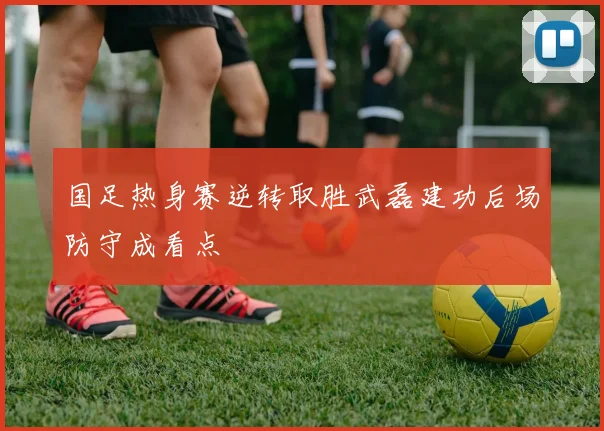 国足热身赛逆转取胜武磊建功后场防守成看点