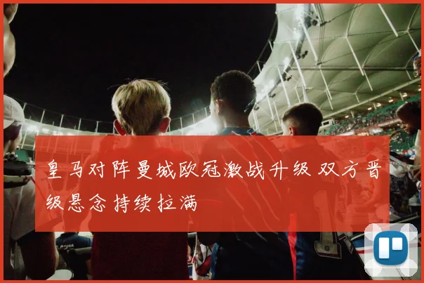 皇马对阵曼城欧冠激战升级 双方晋级悬念持续拉满