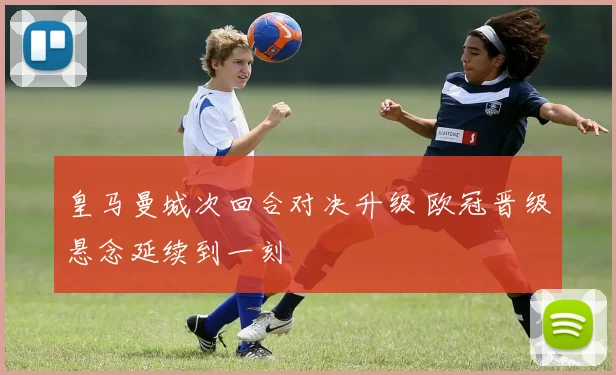 皇马曼城次回合对决升级 欧冠晋级悬念延续到一刻