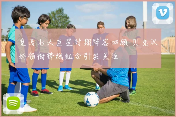 皇马七大巨星时期阵容回顾 贝克汉姆领衔锋线组合引发关注