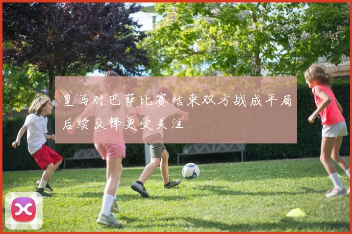 皇马对巴萨比赛结束双方战成平局后续交锋更受关注
