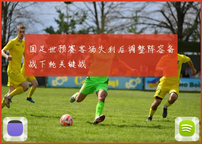 国足世预赛客场失利后调整阵容备战下轮关键战