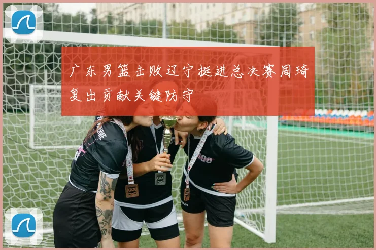 广东男篮击败辽宁挺进总决赛周琦复出贡献关键防守