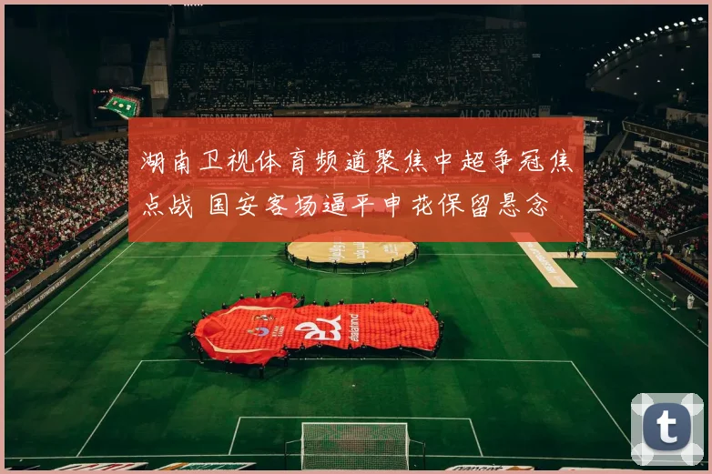 湖南卫视体育频道聚焦中超争冠焦点战 国安客场逼平申花保留悬念