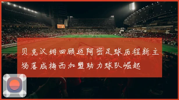 贝克汉姆回顾迈阿密足球历程新主场落成梅西加盟助力球队崛起