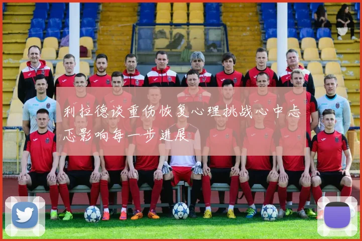 利拉德谈重伤恢复心理挑战心中忐忑影响每一步进展