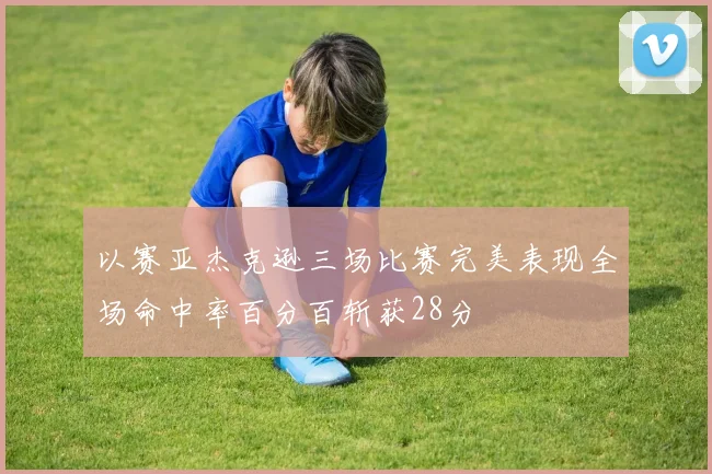 以赛亚杰克逊三场比赛完美表现全场命中率百分百斩获28分