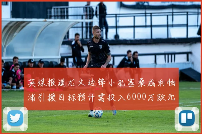 英媒报道尤文边锋小孔塞桑成利物浦引援目标预计需投入6000万欧元